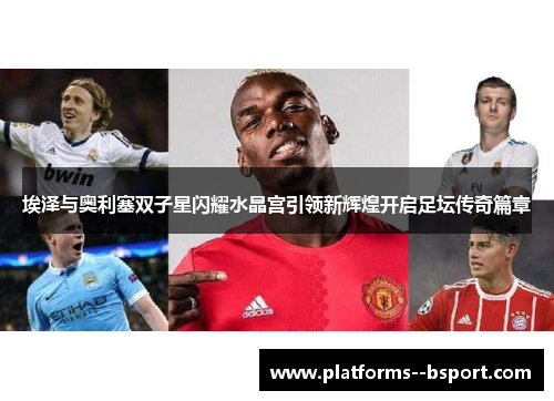 埃泽与奥利塞双子星闪耀水晶宫引领新辉煌开启足坛传奇篇章 埃泽与奥利塞双子星闪耀水晶宫引领新辉煌开启足坛传奇篇章