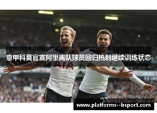 意甲科莫官宣阿里离队球员回归热刺继续训练状态