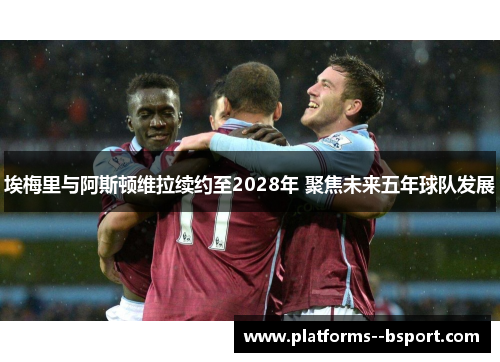 埃梅里与阿斯顿维拉续约至2028年 聚焦未来五年球队发展