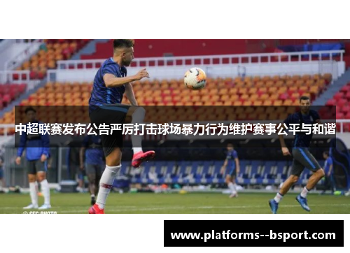 中超联赛发布公告严厉打击球场暴力行为维护赛事公平与和谐